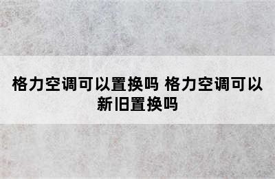 格力空调可以置换吗 格力空调可以新旧置换吗